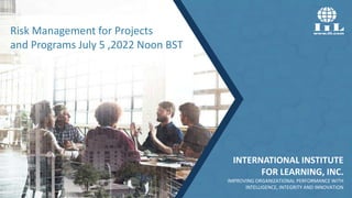 INTERNATIONAL INSTITUTE
FOR LEARNING, INC.
IMPROVING ORGANIZATIONAL PERFORMANCE WITH
INTELLIGENCE, INTEGRITY AND INNOVATION
Risk Management for Projects
and Programs July 5 ,2022 Noon BST
 
