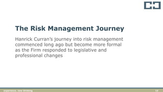 13experience. new thinkingexperience. new thinking 13
Hanrick Curran’s journey into risk management
commenced long ago but become more formal
as the Firm responded to legislative and
professional changes
The Risk Management Journey
 