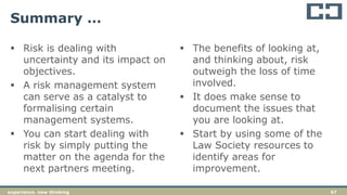 67experience. new thinking
Summary …
 Risk is dealing with
uncertainty and its impact on
objectives.
 A risk management system
can serve as a catalyst to
formalising certain
management systems.
 You can start dealing with
risk by simply putting the
matter on the agenda for the
next partners meeting.
 The benefits of looking at,
and thinking about, risk
outweigh the loss of time
involved.
 It does make sense to
document the issues that
you are looking at.
 Start by using some of the
Law Society resources to
identify areas for
improvement.
 