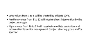 • Low: values from 1 to 6 will be treated by existing SOPs.
• Medium: values from 8 to 12 will require direct intervention by the
project manager.
• High: values from 16 to 25 will require immediate escalation and
intervention by senior management (project steering group and/or
sponsor
 