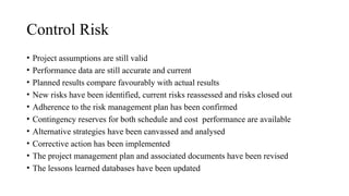 Control Risk
• Project assumptions are still valid
• Performance data are still accurate and current
• Planned results compare favourably with actual results
• New risks have been identified, current risks reassessed and risks closed out
• Adherence to the risk management plan has been confirmed
• Contingency reserves for both schedule and cost performance are available
• Alternative strategies have been canvassed and analysed
• Corrective action has been implemented
• The project management plan and associated documents have been revised
• The lessons learned databases have been updated
 