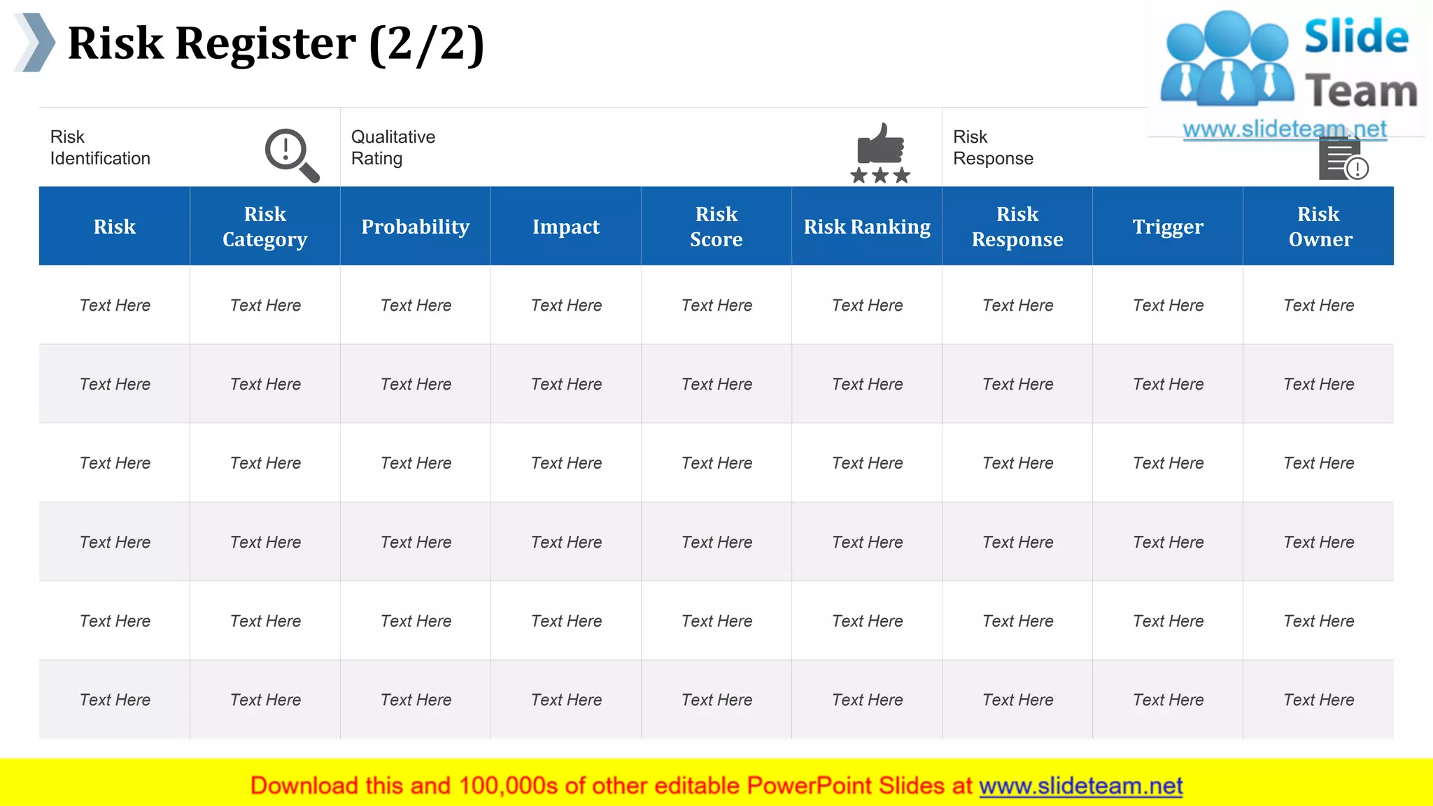Risk Register (2/2)
www.company name 12
Risk
Identification
Qualitative
Rating
Risk
Response
Risk
Risk
Category
Probability Impact
Risk
Score
Risk Ranking
Risk
Response
Trigger
Risk
Owner
Text Here Text Here Text Here Text Here Text Here Text Here Text Here Text Here Text Here
Text Here Text Here Text Here Text Here Text Here Text Here Text Here Text Here Text Here
Text Here Text Here Text Here Text Here Text Here Text Here Text Here Text Here Text Here
Text Here Text Here Text Here Text Here Text Here Text Here Text Here Text Here Text Here
Text Here Text Here Text Here Text Here Text Here Text Here Text Here Text Here Text Here
Text Here Text Here Text Here Text Here Text Here Text Here Text Here Text Here Text Here
This slide is 100% editable. Adapt it to your needs and capture your audience's attention.
 