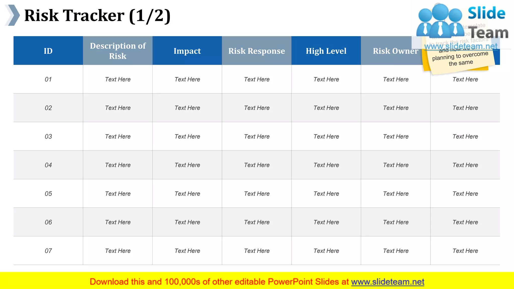 Risk Tracker (1/2)
www.company name 24
ID
Description of
Risk
Impact Risk Response High Level Risk Owner Notes
01 Text Here Text Here Text Here Text Here Text Here Text Here
02 Text Here Text Here Text Here Text Here Text Here Text Here
03 Text Here Text Here Text Here Text Here Text Here Text Here
04 Text Here Text Here Text Here Text Here Text Here Text Here
05 Text Here Text Here Text Here Text Here Text Here Text Here
06 Text Here Text Here Text Here Text Here Text Here Text Here
07 Text Here Text Here Text Here Text Here Text Here Text Here
This slide is 100% editable. Adapt it to your needs and capture your audience's attention.
 