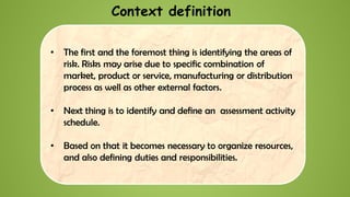 • The first and the foremost thing is identifying the areas of
risk. Risks may arise due to specific combination of
market, product or service, manufacturing or distribution
process as well as other external factors.
• Next thing is to identify and define an assessment activity
schedule.
• Based on that it becomes necessary to organize resources,
and also defining duties and responsibilities.
Context definition
 