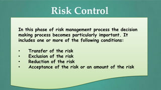 Risk Control
In this phase of risk management process the decision
making process becomes particularly important. It
includes one or more of the following conditions:
• Transfer of the risk
• Exclusion of the risk
• Reduction of the risk
• Acceptance of the risk or an amount of the risk
 