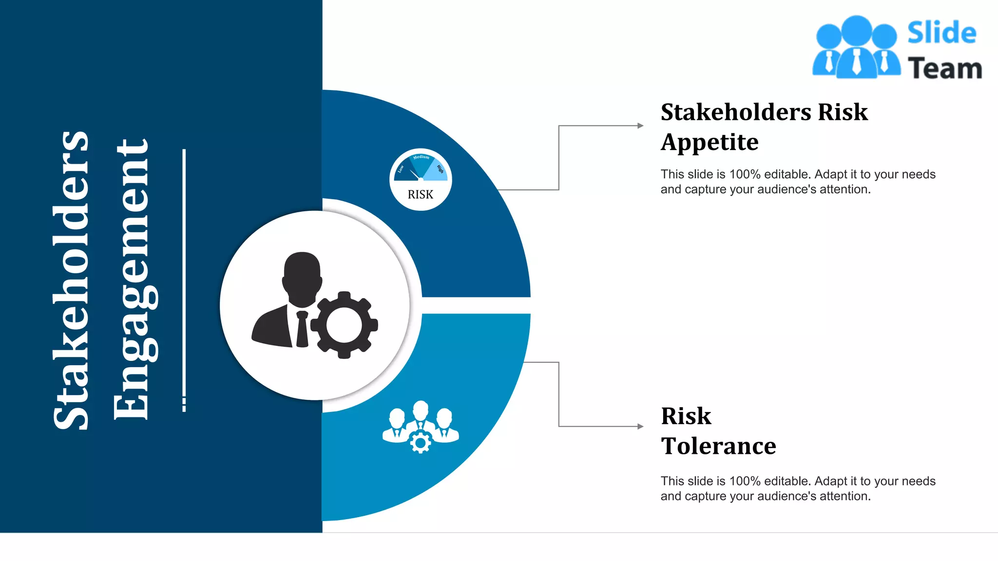 10
Stakeholders
Engagement
RISK
Stakeholders Risk
Appetite
This slide is 100% editable. Adapt it to your needs
and capture your audience's attention.
Risk
Tolerance
This slide is 100% editable. Adapt it to your needs
and capture your audience's attention.
 