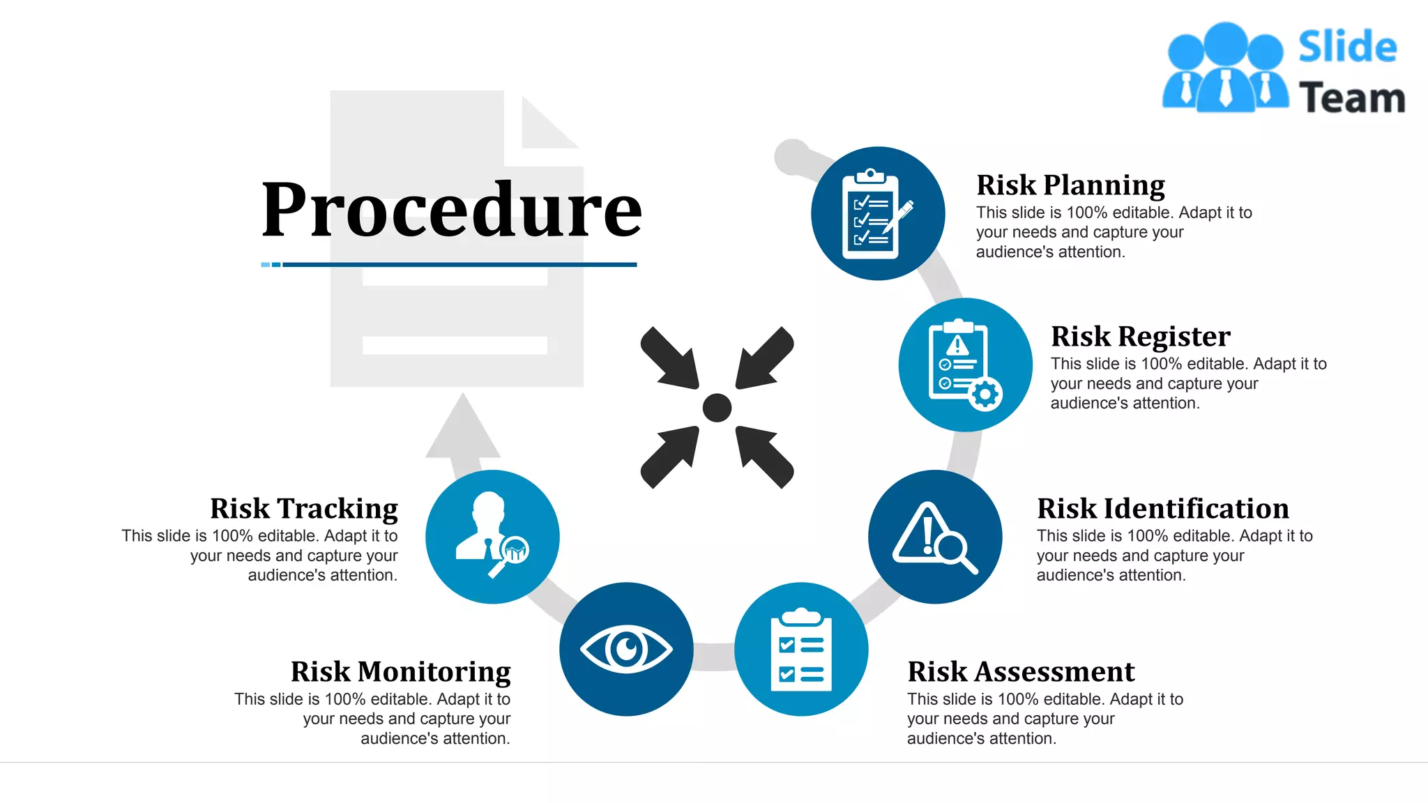 14
Procedure
Risk Planning
This slide is 100% editable. Adapt it to
your needs and capture your
audience's attention.
Risk Register
This slide is 100% editable. Adapt it to
your needs and capture your
audience's attention.
Risk Identification
This slide is 100% editable. Adapt it to
your needs and capture your
audience's attention.
Risk Assessment
This slide is 100% editable. Adapt it to
your needs and capture your
audience's attention.
Risk Monitoring
This slide is 100% editable. Adapt it to
your needs and capture your
audience's attention.
Risk Tracking
This slide is 100% editable. Adapt it to
your needs and capture your
audience's attention.
 