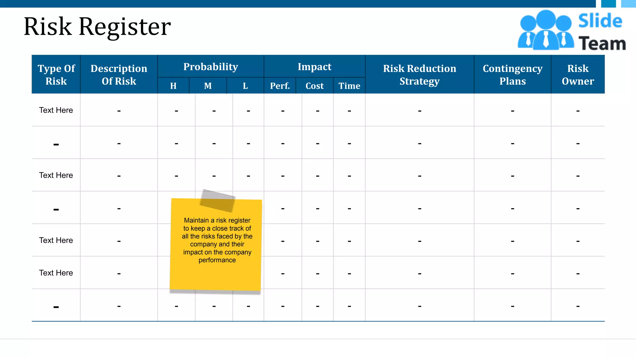 Risk Register
Type Of
Risk
Description
Of Risk
Probability Impact Risk Reduction
Strategy
Contingency
Plans
Risk
Owner
H M L Perf. Cost Time
Text Here - - - - - - - - - -
- - - - - - - - - - -
Text Here - - - - - - - - - -
- - - - - - - - - - -
Text Here - - - - - - - - - -
Text Here - - - - - - - - - -
- - - - - - - - - - -
16
Maintain a risk register
to keep a close track of
all the risks faced by the
company and their
impact on the company
performance
This slide is 100% editable. Adapt it to your needs and capture your audience's attention.
 