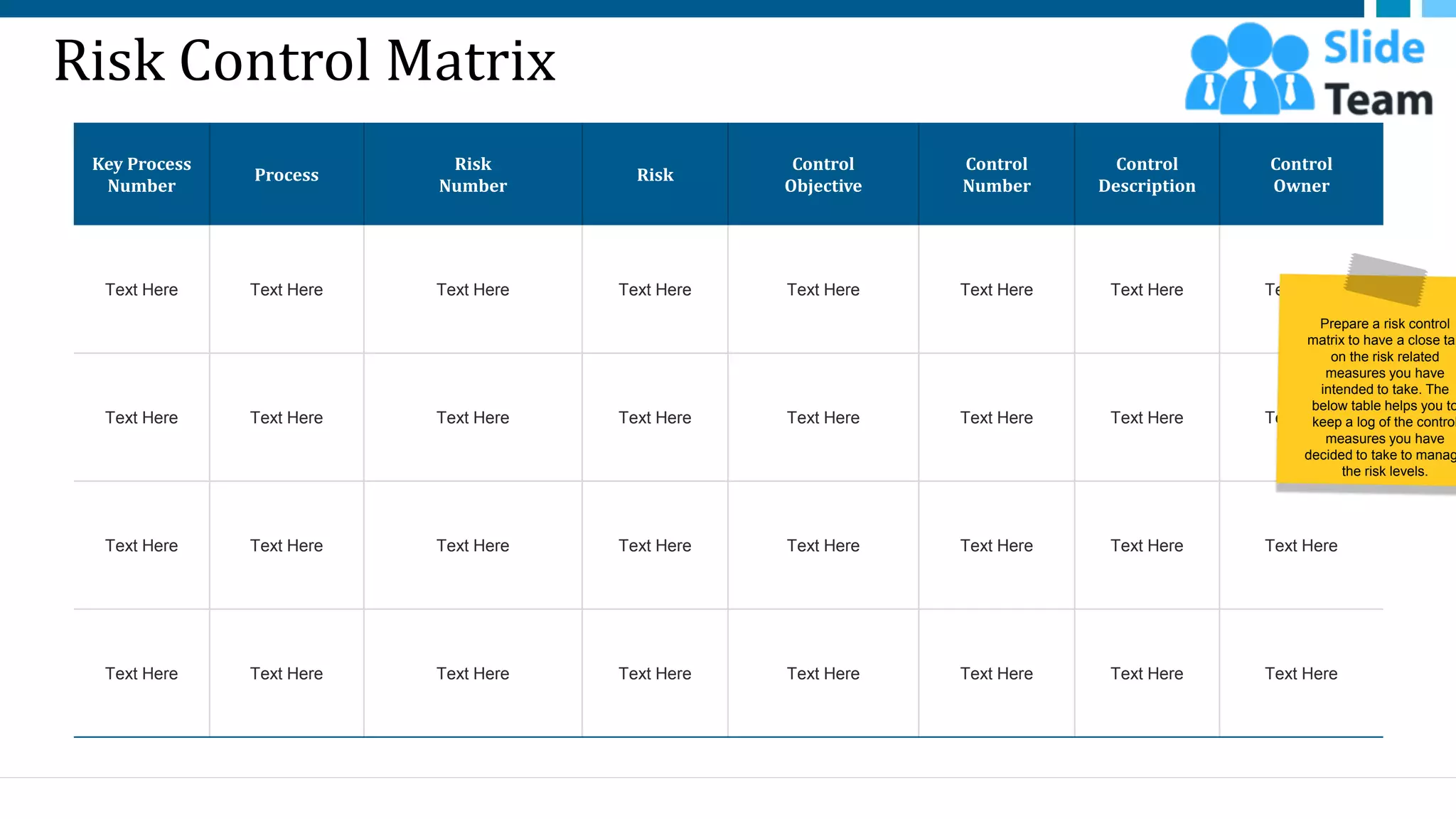 Risk Control Matrix
Key Process
Number
Process
Risk
Number
Risk
Control
Objective
Control
Number
Control
Description
Control
Owner
Text Here Text Here Text Here Text Here Text Here Text Here Text Here Text Here
Text Here Text Here Text Here Text Here Text Here Text Here Text Here Text Here
Text Here Text Here Text Here Text Here Text Here Text Here Text Here Text Here
Text Here Text Here Text Here Text Here Text Here Text Here Text Here Text Here
27
Prepare a risk control
matrix to have a close tap
on the risk related
measures you have
intended to take. The
below table helps you to
keep a log of the control
measures you have
decided to take to manag
the risk levels.
This slide is 100% editable. Adapt it to your needs and capture your audience's attention.
 