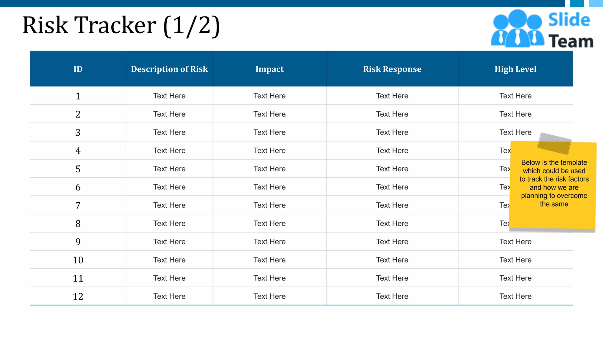 Risk Tracker (1/2)
ID Description of Risk Impact Risk Response High Level
1 Text Here Text Here Text Here Text Here
2 Text Here Text Here Text Here Text Here
3 Text Here Text Here Text Here Text Here
4 Text Here Text Here Text Here Text Here
5 Text Here Text Here Text Here Text Here
6 Text Here Text Here Text Here Text Here
7 Text Here Text Here Text Here Text Here
8 Text Here Text Here Text Here Text Here
9 Text Here Text Here Text Here Text Here
10 Text Here Text Here Text Here Text Here
11 Text Here Text Here Text Here Text Here
12 Text Here Text Here Text Here Text Here
29
Below is the template
which could be used
to track the risk factors
and how we are
planning to overcome
the same
This slide is 100% editable. Adapt it to your needs and capture your audience's attention.
 