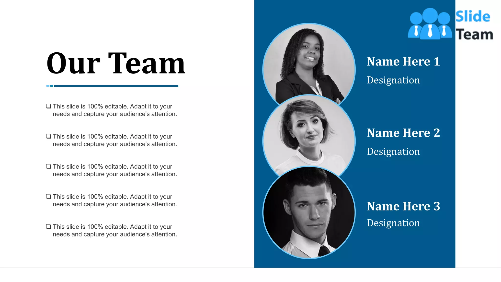 42
Name Here 1
Designation
Name Here 2
Designation
Name Here 3
Designation
Our Team
❑ This slide is 100% editable. Adapt it to your
needs and capture your audience's attention.
❑ This slide is 100% editable. Adapt it to your
needs and capture your audience's attention.
❑ This slide is 100% editable. Adapt it to your
needs and capture your audience's attention.
❑ This slide is 100% editable. Adapt it to your
needs and capture your audience's attention.
❑ This slide is 100% editable. Adapt it to your
needs and capture your audience's attention.
 