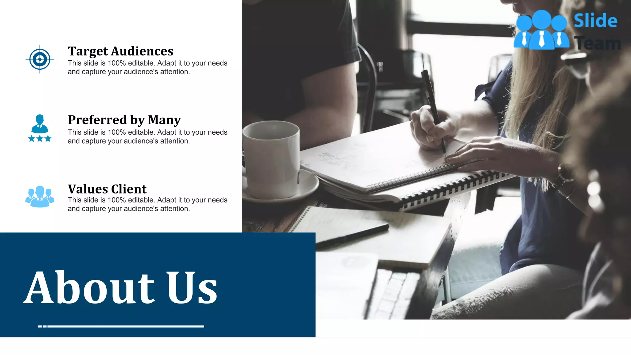 43
About Us
Target Audiences
This slide is 100% editable. Adapt it to your needs
and capture your audience's attention.
Preferred by Many
This slide is 100% editable. Adapt it to your needs
and capture your audience's attention.
Values Client
This slide is 100% editable. Adapt it to your needs
and capture your audience's attention.
 