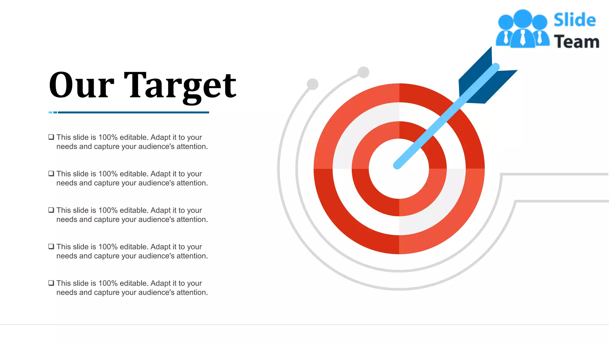 50
Our Target
❑ This slide is 100% editable. Adapt it to your
needs and capture your audience's attention.
❑ This slide is 100% editable. Adapt it to your
needs and capture your audience's attention.
❑ This slide is 100% editable. Adapt it to your
needs and capture your audience's attention.
❑ This slide is 100% editable. Adapt it to your
needs and capture your audience's attention.
❑ This slide is 100% editable. Adapt it to your
needs and capture your audience's attention.
 