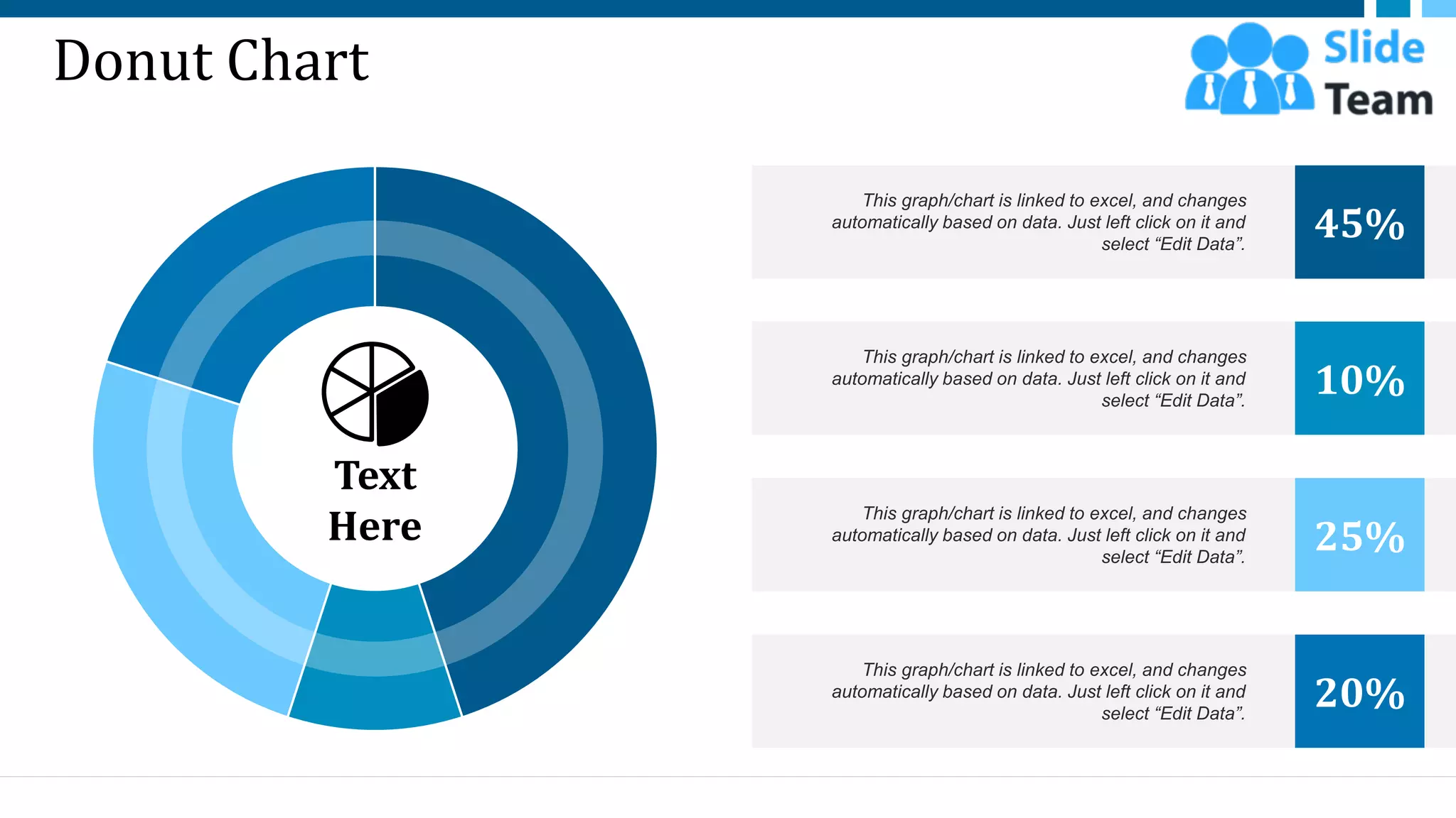 Donut Chart
This graph/chart is linked to excel, and changes
automatically based on data. Just left click on it and
select “Edit Data”.
45%
This graph/chart is linked to excel, and changes
automatically based on data. Just left click on it and
select “Edit Data”.
10%
This graph/chart is linked to excel, and changes
automatically based on data. Just left click on it and
select “Edit Data”.
25%
This graph/chart is linked to excel, and changes
automatically based on data. Just left click on it and
select “Edit Data”.
20%
Text
Here
52
 