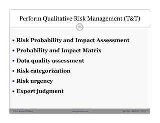 Perform Qualitative Risk Management (T&T)
 Risk Probability and Impact Assessment
 Probability and Impact Matrix
 Data quality assessment
 Risk categorization
 Risk urgency
 Expert judgment
102
06/10 - 10/10 /2012Prof. Karim El-Dash www.projacs.com
 