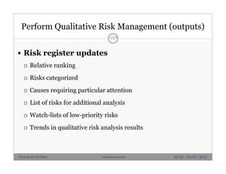 Perform Qualitative Risk Management (outputs)
 Risk register updates
 Relative ranking
 Risks categorized
 Causes requiring particular attention
 List of risks for additional analysis
 Watch-lists of low-priority risks
 Trends in qualitative risk analysis results
107
06/10 - 10/10 /2012Prof. Karim El-Dash www.projacs.com
 