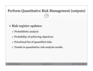 Perform Quantitative Risk Management (outputs)
 Risk register updates:
 Probabilistic analysis
 Probability of achieving objectives
 Prioritized list of quantified risks
 Trends in quantitative risk analysis results
126
06/10 - 10/10 /2012Prof. Karim El-Dash www.projacs.com
 