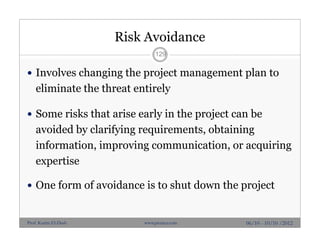 Risk Avoidance
 Involves changing the project management plan to
eliminate the threat entirely
 Some risks that arise early in the project can be
avoided by clarifying requirements, obtaining
information, improving communication, or acquiring
expertise
 One form of avoidance is to shut down the project
129
06/10 - 10/10 /2012Prof. Karim El-Dash www.projacs.com
 