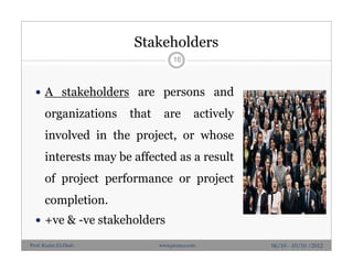Stakeholders
16
 A stakeholders are persons and
organizations that are actively
involved in the project, or whose
interests may be affected as a result
of project performance or project
completion.
 +ve & -ve stakeholders
06/10 - 10/10 /2012Prof. Karim El-Dash www.projacs.com
 