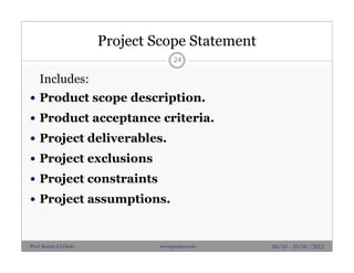 Project Scope Statement
Includes:
 Product scope description.
 Product acceptance criteria.
 Project deliverables.
 Project exclusions
 Project constraints
 Project assumptions.
24
06/10 - 10/10 /2012Prof. Karim El-Dash www.projacs.com
 