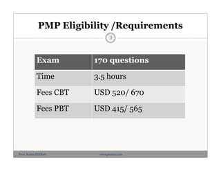 PMP Eligibility /Requirements
Exam 170 questions
Time 3.5 hours
Fees CBT USD 520/ 670
Fees PBT USD 415/ 565
06/10 -
10/10
/2012
3
Prof. Karim El-Dash www.projacs.com
 