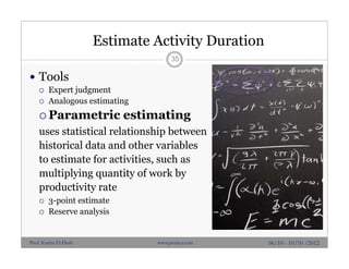 Estimate Activity Duration
 Tools
 Expert judgment
 Analogous estimating
 Parametric estimating
uses statistical relationship between
historical data and other variables
to estimate for activities, such as
multiplying quantity of work by
productivity rate
 3-point estimate
 Reserve analysis
35
06/10 - 10/10 /2012Prof. Karim El-Dash www.projacs.com
 