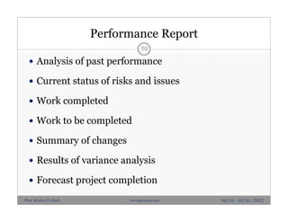Performance Report
 Analysis of past performance
 Current status of risks and issues
 Work completed
 Work to be completed
 Summary of changes
 Results of variance analysis
 Forecast project completion
59
06/10 - 10/10 /2012Prof. Karim El-Dash www.projacs.com
 
