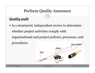Perform Quality Assurance
Quality audit
 Is a structured, independent review to determine
whether project activities comply with
organizational and project policies, processes, and
procedures
70
06/10 - 10/10 /2012Prof. Karim El-Dash www.projacs.com
 