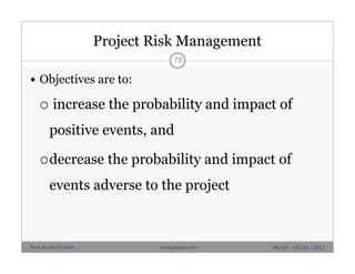 Project Risk Management
 Objectives are to:
 increase the probability and impact of
positive events, and
decrease the probability and impact of
events adverse to the project
78
06/10 - 10/10 /2012Prof. Karim El-Dash www.projacs.com
 
