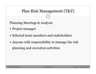 Plan Risk Management (T&T)
Planning Meetings & Analysis
 Project manager
 Selected team members and stakeholders
 Anyone with responsibility to manage the risk
planning and execution activities
83
06/10 - 10/10 /2012Prof. Karim El-Dash www.projacs.com
 