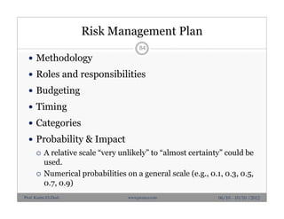 Risk Management Plan
 Methodology
 Roles and responsibilities
 Budgeting
 Timing
 Categories
 Probability & Impact
 A relative scale “very unlikely” to “almost certainty” could be
used.
 Numerical probabilities on a general scale (e.g., 0.1, 0.3, 0.5,
0.7, 0.9)
84
06/10 - 10/10 /2012Prof. Karim El-Dash www.projacs.com
 