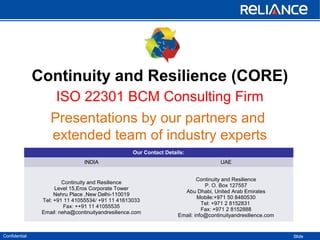 Confidential Slide
Continuity and Resilience (CORE)
ISO 22301 BCM Consulting Firm
Presentations by our partners and
extended team of industry experts
Our Contact Details:
INDIA UAE
Continuity and Resilience
Level 15,Eros Corporate Tower
Nehru Place ,New Delhi-110019
Tel: +91 11 41055534/ +91 11 41613033
Fax: ++91 11 41055535
Email: neha@continuityandresilience.com
Continuity and Resilience
P. O. Box 127557
Abu Dhabi, United Arab Emirates
Mobile:+971 50 8460530
Tel: +971 2 8152831
Fax: +971 2 8152888
Email: info@continuityandresilience.com
 
