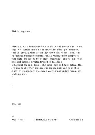 Risk Management
*
Risks and Risk ManagementRisks are potential events that have
negative impacts on safety or project technical performance,
cost or scheduleRisks are an inevitable fact of life – risks can
be reduced but never eliminatedRisk Management comprises
purposeful thought to the sources, magnitude, and mitigation of
risk, and actions directed toward its balanced
reductionBeneficial Risk - The same tools and perspectives that
are used to discover, manage and reduce risks can be used to
discover, manage and increase project opportunities (increased
performance).
*
*
What if?
IF
Predict “IF” IdentifyEvaluate “IF” AnalyzePlan
 