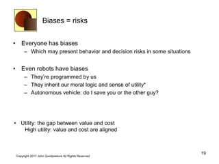 Biases = risks
• Everyone has biases
– Which may present behavior and decision risks in some situations
• Even robots have biases
– They’re programmed by us
– They inherit our moral logic and sense of utility*
– Autonomous vehicle: do I save you or the other guy?
19
Copyright 2017 John Goodpasture All Rights Reserved
• Utility: the gap between value and cost
High utility: value and cost are aligned
 