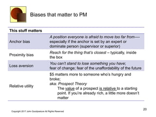 Biases that matter to PM
This stuff matters
Anchor bias
A position everyone is afraid to move too far from----
especially if the anchor is set by an expert or
dominate person (supervisor or superior)
Proximity bias
Reach for the thing that’s closest – typically, inside
the box
Loss aversion
You can’t stand to lose something you have;
fear of change; fear of the unaffordability of the future
Relative utility
$5 matters more to someone who’s hungry and
broke;
aka: Prospect Theory
The value of a prospect is relative to a starting
point. If you’re already rich, a little more doesn’t
matter
20
Copyright 2017 John Goodpasture All Rights Reserved
 