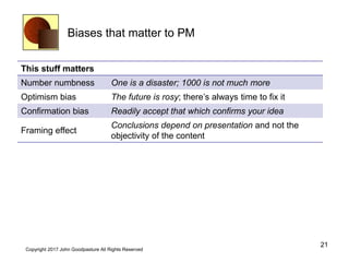 Biases that matter to PM
This stuff matters
Number numbness One is a disaster; 1000 is not much more
Optimism bias The future is rosy; there’s always time to fix it
Confirmation bias Readily accept that which confirms your idea
Framing effect
Conclusions depend on presentation and not the
objectivity of the content
21
Copyright 2017 John Goodpasture All Rights Reserved
 