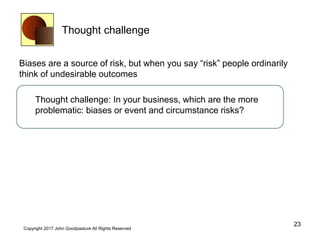 Thought challenge
Biases are a source of risk, but when you say “risk” people ordinarily
think of undesirable outcomes
Thought challenge: In your business, which are the more
problematic: biases or event and circumstance risks?
23
Copyright 2017 John Goodpasture All Rights Reserved
 