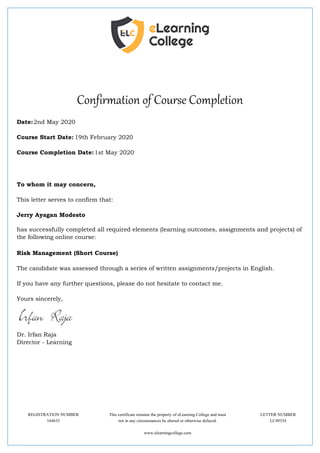 Confirmation of Course Completion
Date:2nd May 2020
Course Start Date: 19th February 2020
Course Completion Date:1st May 2020
To whom it may concern,
This letter serves to confirm that:
Jerry Ayagan Modesto
has successfully completed all required elements (learning outcomes, assignments and projects) of
the following online course:
Risk Management (Short Course)
The candidate was assessed through a series of written assignments/projects in English.
If you have any further questions, please do not hesitate to contact me.
Yours sincerely,
Dr. Irfan Raja
Director - Learning
REGISTRATION NUMBER This certificate remains the property of eLearning College and must LETTER NUMBER
164633 not in any circumstances be altered or otherwise defaced. LC49334
www.elearningcollege.com
 
