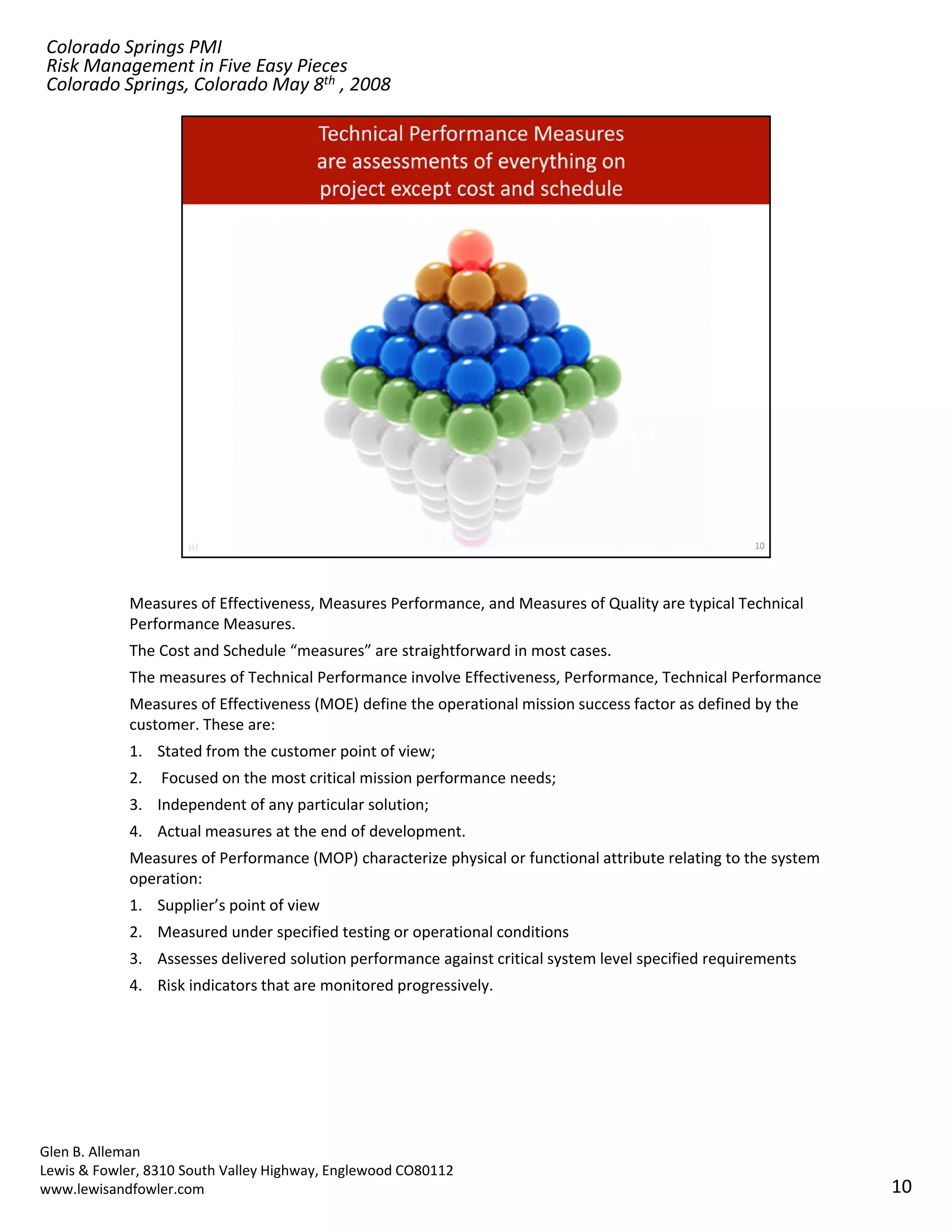 Colorado Springs PMI
Risk Management in Five Easy Pieces
Colorado Springs, Colorado May 8th , 2008




            Measures of Effectiveness, Measures Performance, and Measures of Quality are typical Technical 
            Performance Measures.
            The Cost and Schedule “measures” are straightforward in most cases. 
            The measures of Technical Performance involve Effectiveness, Performance, Technical Performance
            Measures of Effectiveness (MOE) define the operational mission success factor as defined by the 
            customer. These are:
            1. Stated from the customer point of view;
            2.   Focused on the most critical mission performance needs; 
            3. Independent of any particular solution; 
            4. Actual measures at the end of development. 
            Measures of Performance (MOP) characterize physical or functional attribute relating to the system 
            operation: 
            1. Supplier’s point of view
               Supplier s point of view
            2. Measured under specified testing or operational conditions
            3. Assesses delivered solution performance against critical system level specified requirements
            4. Risk indicators that are monitored progressively.




Glen B. Alleman
Lewis & Fowler, 8310 South Valley Highway, Englewood CO80112
www.lewisandfowler.com                                                                                            10
 