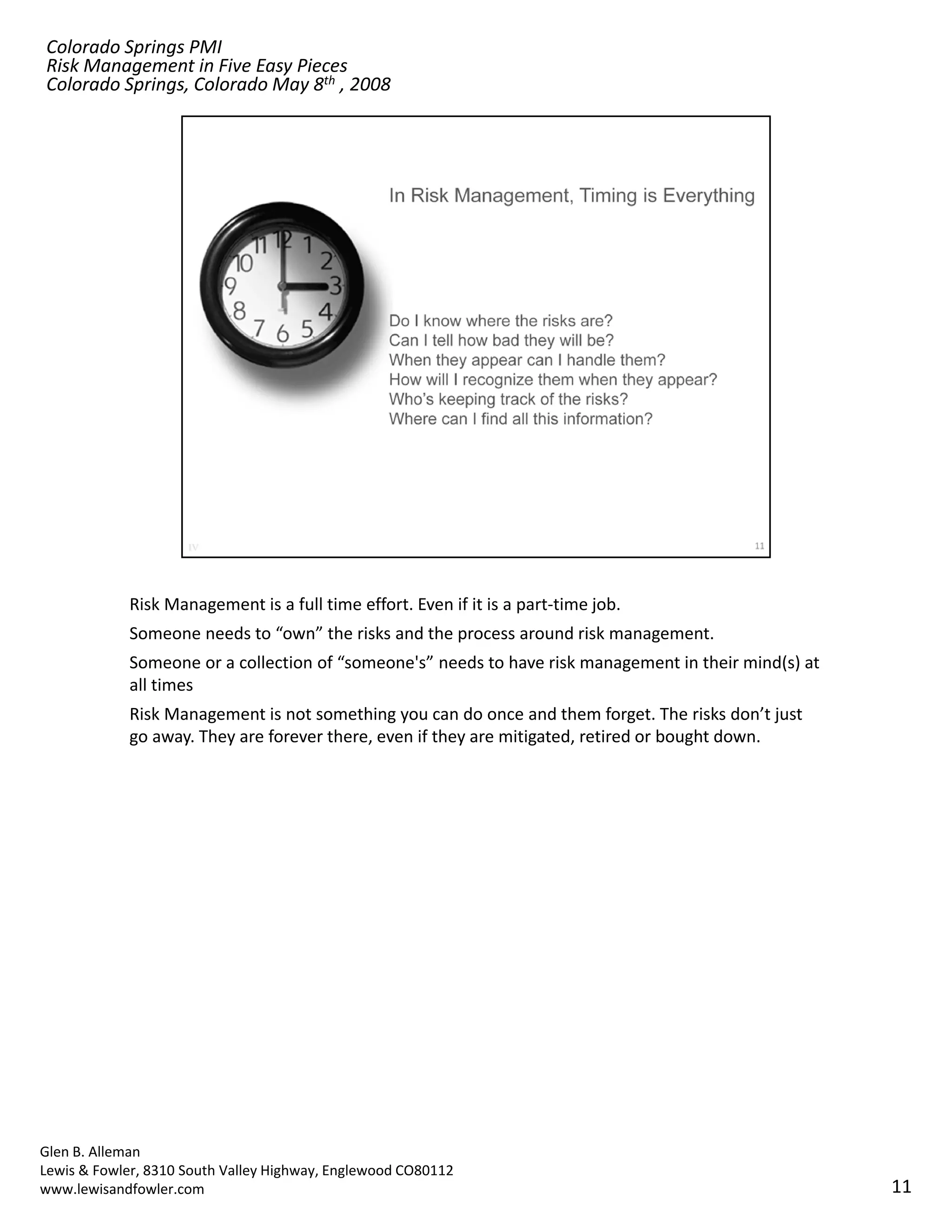 Colorado Springs PMI
Risk Management in Five Easy Pieces
Colorado Springs, Colorado May 8th , 2008




            Risk Management is a full time effort. Even if it is a part‐time job.
            Someone needs to “own” the risks and the process around risk management.
            Someone or a collection of “someone's” needs to have risk management in their mind(s) at 
            all times
            Risk Management is not something you can do once and them forget. The risks don’t just 
            go away. They are forever there, even if they are mitigated, retired or bought down.




Glen B. Alleman
Lewis & Fowler, 8310 South Valley Highway, Englewood CO80112
www.lewisandfowler.com                                                                                  11
 