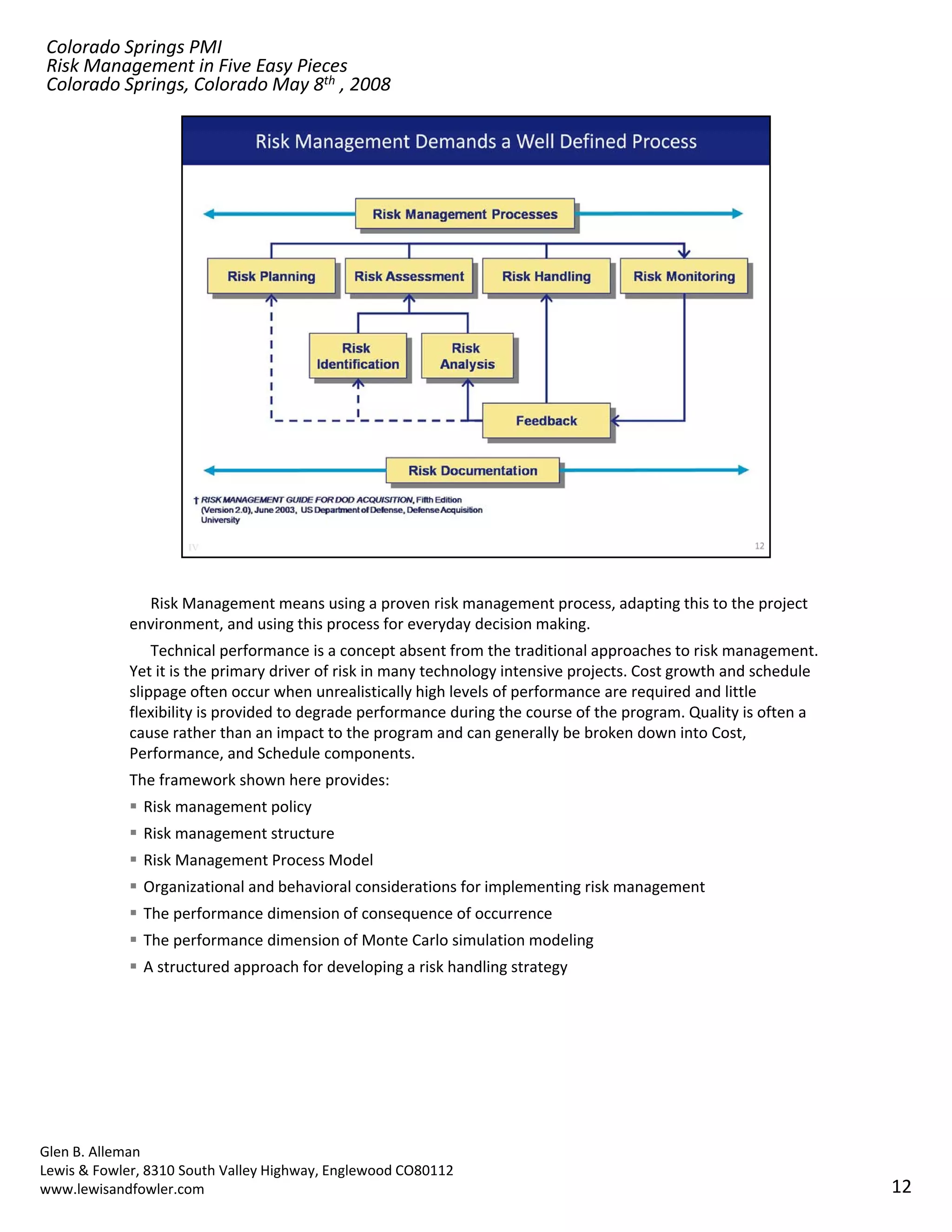 Colorado Springs PMI
Risk Management in Five Easy Pieces
Colorado Springs, Colorado May 8th , 2008




              Risk Management means using a proven risk management process, adapting this to the project 
            environment, and using this process for everyday decision making.
                Technical performance is a concept absent from the traditional approaches to risk management.  
            Yet it is the primary driver of risk in many technology intensive projects. Cost growth and schedule 
            slippage often occur when unrealistically high levels of performance are required and little 
            flexibility is provided to degrade performance during the course of the program. Quality is often a 
            cause rather than an impact to the program and can generally be broken down into Cost, 
            Performance, and Schedule components.
            The framework shown here provides:
               Risk management policy
               Risk management structure
               Risk Management Process Model
               Organizational and behavioral considerations for implementing risk management
               The performance dimension of consequence of occurrence
               Th     f        di    i    f              f
               The performance dimension of Monte Carlo simulation modeling
               A structured approach for developing a risk handling strategy




Glen B. Alleman
Lewis & Fowler, 8310 South Valley Highway, Englewood CO80112
www.lewisandfowler.com                                                                                              12
 