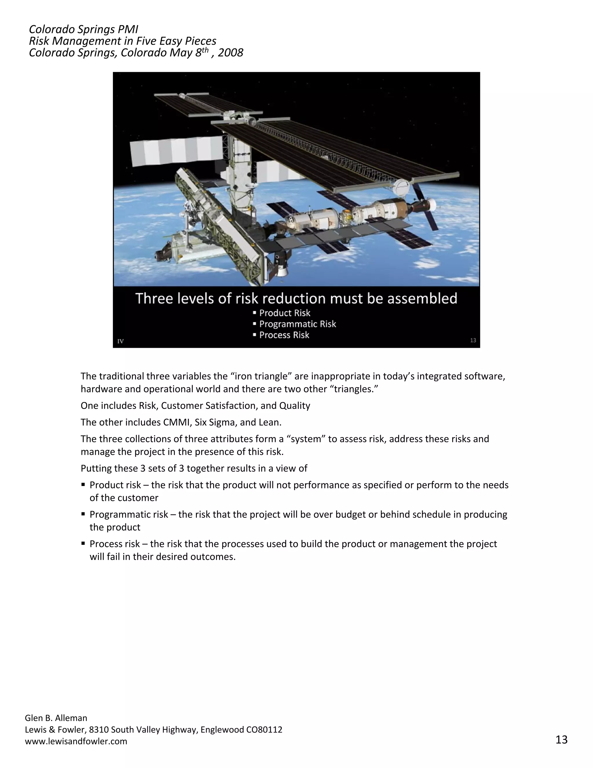 Colorado Springs PMI
Risk Management in Five Easy Pieces
Colorado Springs, Colorado May 8th , 2008




            The traditional three variables the “iron triangle” are inappropriate in today’s integrated software, 
            hardware and operational world and there are two other “triangles.”
            One includes Risk, Customer Satisfaction, and Quality
            The other includes CMMI, Six Sigma, and Lean.
            The three collections of three attributes form a “system” to assess risk, address these risks and 
            manage the project in the presence of this risk.
            Putting these 3 sets of 3 together results in a view of 
               Product risk – the risk that the product will not performance as specified or perform to the needs 
               of the customer
               Programmatic risk – the risk that the project will be over budget or behind schedule in producing 
               the product
               Process risk – the risk that the processes used to build the product or management the project 
               will fail in their desired outcomes.




Glen B. Alleman
Lewis & Fowler, 8310 South Valley Highway, Englewood CO80112
www.lewisandfowler.com                                                                                               13
 