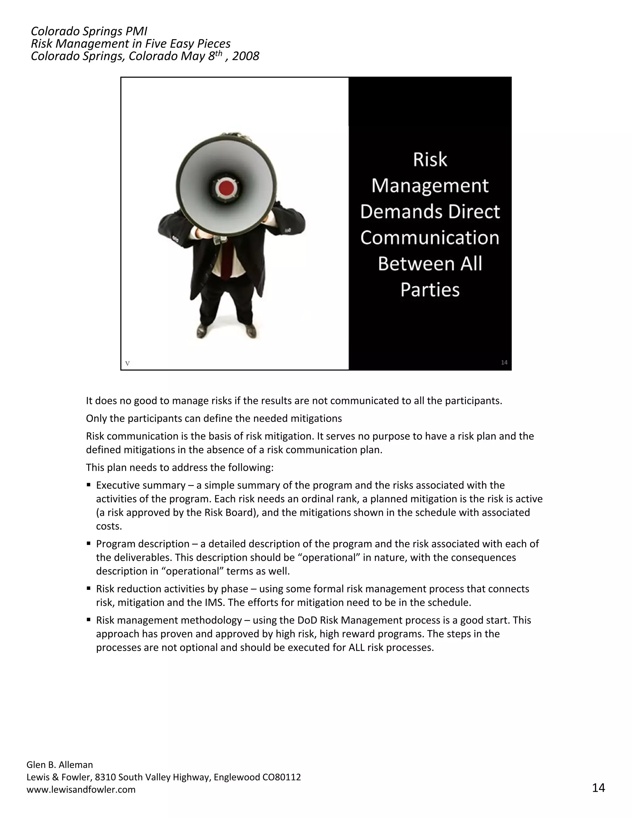Colorado Springs PMI
Risk Management in Five Easy Pieces
Colorado Springs, Colorado May 8th , 2008




            It does no good to manage risks if the results are not communicated to all the participants.
            Only the participants can define the needed mitigations
            Risk communication is the basis of risk mitigation. It serves no purpose to have a risk plan and the 
            defined mitigations in the absence of a risk communication plan.
            This plan needs to address the following:
               Executive summary – a simple summary of the program and the risks associated with the 
               activities of the program. Each risk needs an ordinal rank, a planned mitigation is the risk is active 
               (a risk approved by the Risk Board), and the mitigations shown in the schedule with associated 
               costs.
               Program description – a detailed description of the program and the risk associated with each of 
               the deliverables. This description should be “operational” in nature, with the consequences 
               description in “operational” terms as well.
               Risk reduction activities by phase – using some formal risk management process that connects 
               risk, mitigation and the IMS. The efforts for mitigation need to be in the schedule.
               risk mitigation and the IMS The efforts for mitigation need to be in the schedule
               Risk management methodology – using the DoD Risk Management process is a good start. This 
               approach has proven and approved by high risk, high reward programs. The steps in the 
               processes are not optional and should be executed for ALL risk processes.




Glen B. Alleman
Lewis & Fowler, 8310 South Valley Highway, Englewood CO80112
www.lewisandfowler.com                                                                                                   14
 