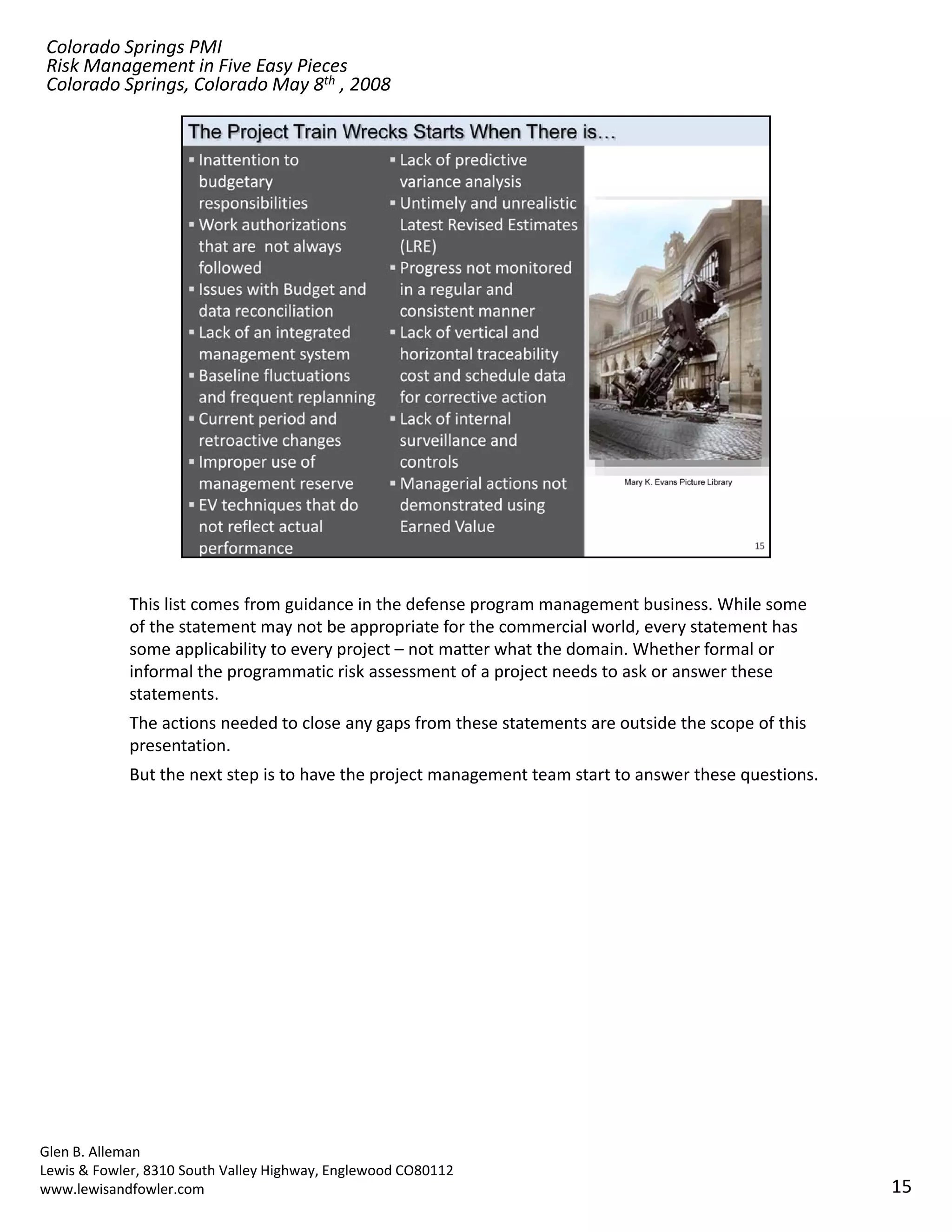 Colorado Springs PMI
Risk Management in Five Easy Pieces
Colorado Springs, Colorado May 8th , 2008




            This list comes from guidance in the defense program management business. While some 
            of the statement may not be appropriate for the commercial world, every statement has 
            some applicability to every project – not matter what the domain. Whether formal or 
            informal the programmatic risk assessment of a project needs to ask or answer these 
            statements.
            The actions needed to close any gaps from these statements are outside the scope of this 
            presentation. 
            But the next step is to have the project management team start to answer these questions.




Glen B. Alleman
Lewis & Fowler, 8310 South Valley Highway, Englewood CO80112
www.lewisandfowler.com                                                                                  15
 