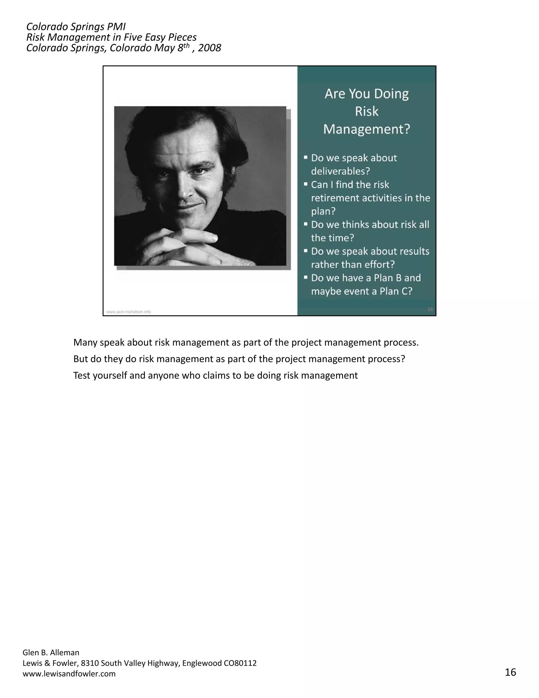Colorado Springs PMI
Risk Management in Five Easy Pieces
Colorado Springs, Colorado May 8th , 2008




            Many speak about risk management as part of the project management process.
            But do they do risk management as part of the project management process? 
            Test yourself and anyone who claims to be doing risk management  




Glen B. Alleman
Lewis & Fowler, 8310 South Valley Highway, Englewood CO80112
www.lewisandfowler.com                                                                    16
 