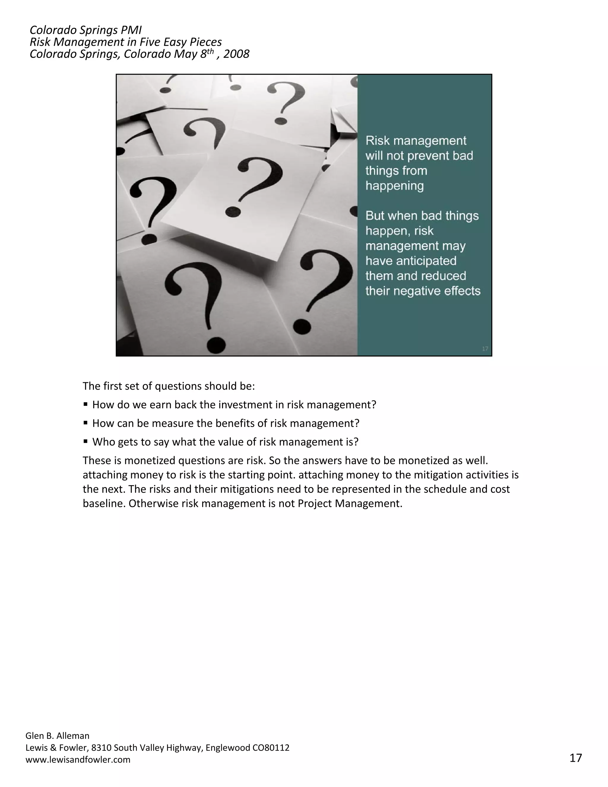Colorado Springs PMI
Risk Management in Five Easy Pieces
Colorado Springs, Colorado May 8th , 2008




            The first set of questions should be:
               How do we earn back the investment in risk management? 
               How can be measure the benefits of risk management?
               Who gets to say what the value of risk management is?
            These is monetized questions are risk. So the answers have to be monetized as well. 
            attaching money to risk is the starting point. attaching money to the mitigation activities is 
            the next. The risks and their mitigations need to be represented in the schedule and cost 
            the next The risks and their mitigations need to be represented in the schedule and cost
            baseline. Otherwise risk management is not Project Management.




Glen B. Alleman
Lewis & Fowler, 8310 South Valley Highway, Englewood CO80112
www.lewisandfowler.com                                                                                        17
 