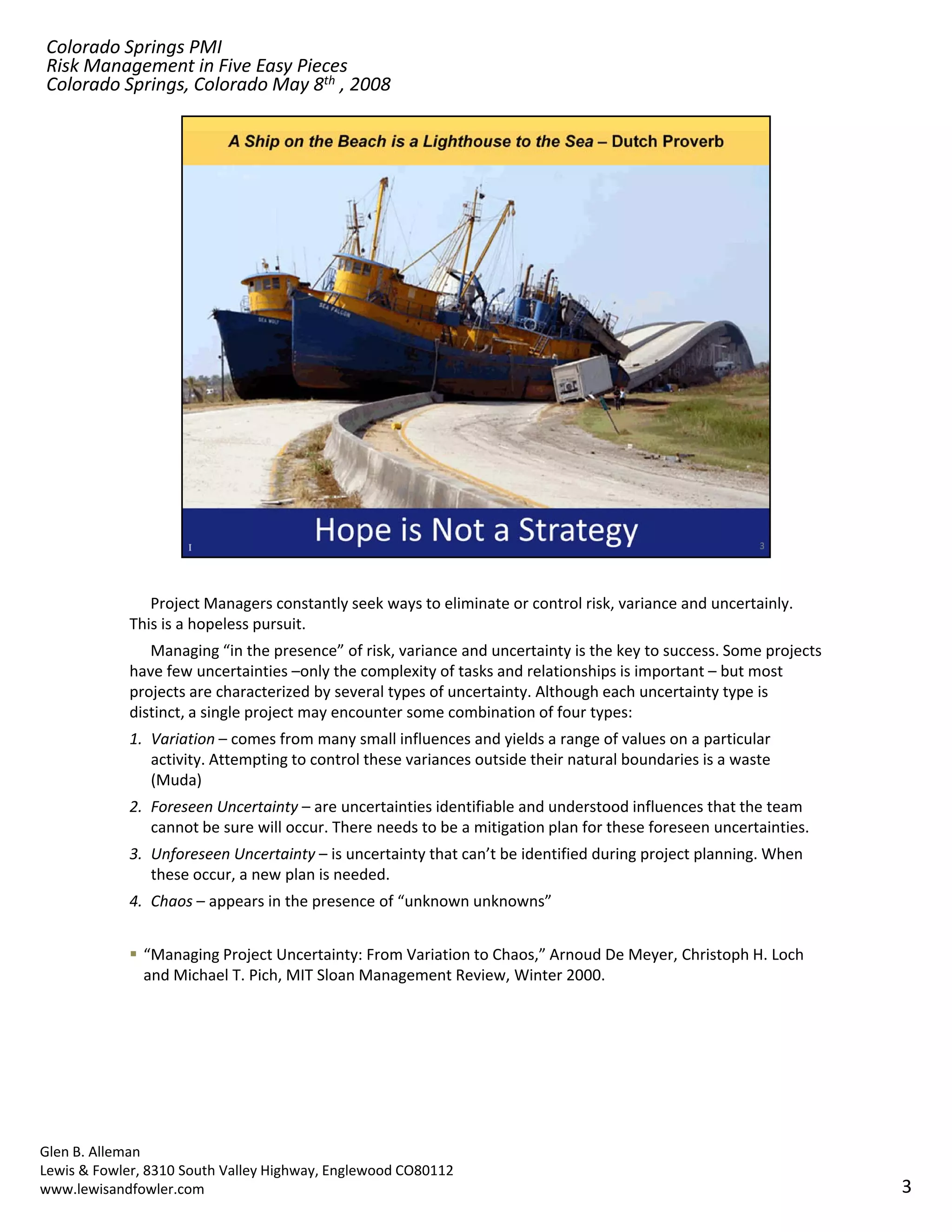Colorado Springs PMI
Risk Management in Five Easy Pieces
Colorado Springs, Colorado May 8th , 2008




               Project Managers constantly seek ways to eliminate or control risk, variance and uncertainly. 
            This is a hopeless pursuit. 
               Managing “in the presence” of risk, variance and uncertainty is the key to success. Some projects 
            have few uncertainties –only the complexity of tasks and relationships is important – but most 
            projects are characterized by several types of uncertainty. Although each uncertainty type is 
            distinct, a single project may encounter some combination of four types:
            1. Variation – comes from many small influences and yields a range of values on a particular 
               activity. Attempting to control these variances outside their natural boundaries is a waste 
               activity. Attempting to control these variances outside their natural boundaries is a waste
               (Muda)
            2. Foreseen Uncertainty – are uncertainties identifiable and understood influences that the team 
               cannot be sure will occur. There needs to be a mitigation plan for these foreseen uncertainties.
            3. Unforeseen Uncertainty – is uncertainty that can’t be identified during project planning. When 
               these occur, a new plan is needed.
            4. Chaos – appears in the presence of “unknown unknowns”


               “Managing Project Uncertainty: From Variation to Chaos,” Arnoud De Meyer, Christoph H. Loch 
               and Michael T. Pich, MIT Sloan Management Review, Winter 2000.




Glen B. Alleman
Lewis & Fowler, 8310 South Valley Highway, Englewood CO80112
www.lewisandfowler.com                                                                                              3
 