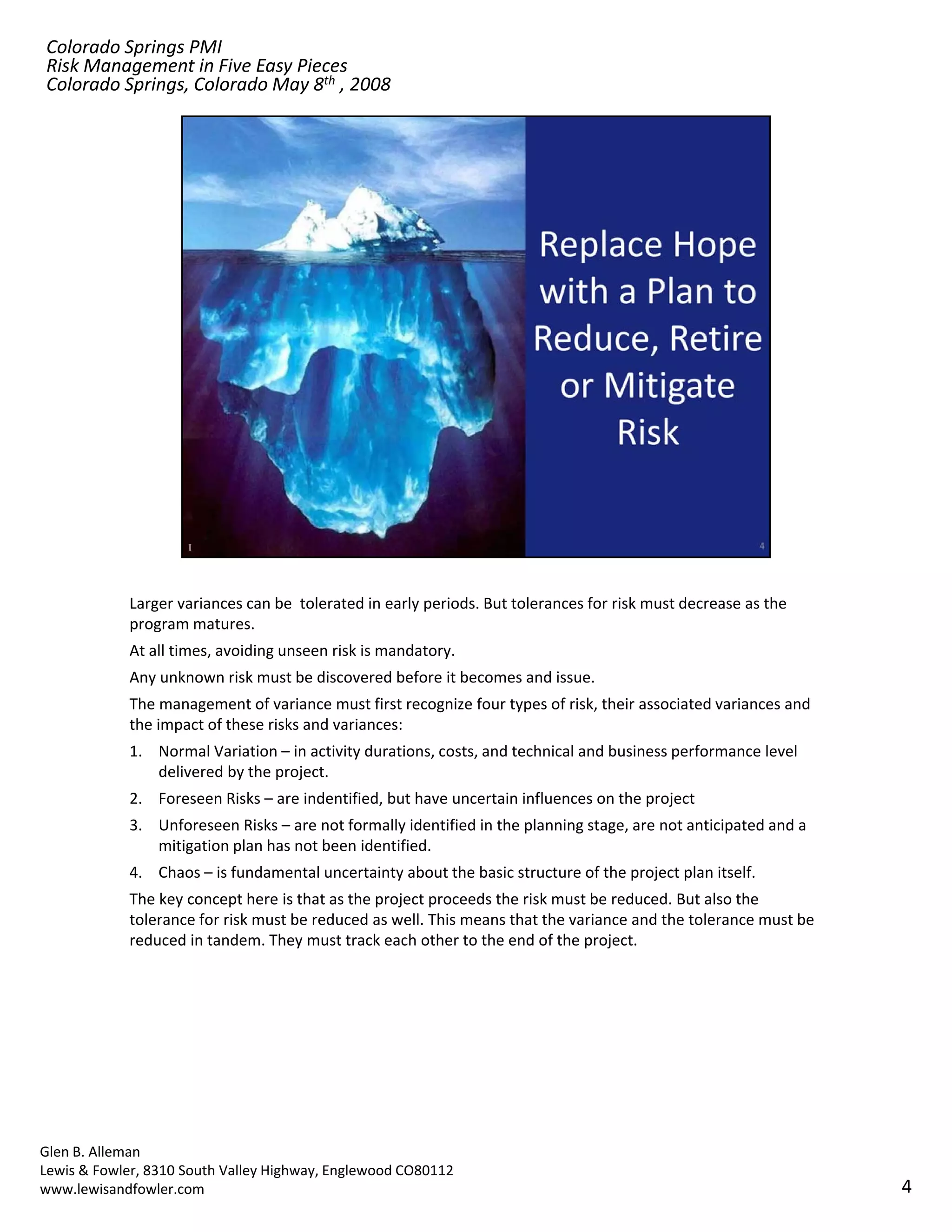 Colorado Springs PMI
Risk Management in Five Easy Pieces
Colorado Springs, Colorado May 8th , 2008




            Larger variances can be  tolerated in early periods. But tolerances for risk must decrease as the 
            program matures.
            At all times, avoiding unseen risk is mandatory.
            Any unknown risk must be discovered before it becomes and issue.
            The management of variance must first recognize four types of risk, their associated variances and 
            the impact of these risks and variances:
            1. Normal Variation – in activity durations, costs, and technical and business performance level 
               delivered by the project. 
            2. Foreseen Risks – are indentified, but have uncertain influences on the project
            3. Unforeseen Risks – are not formally identified in the planning stage, are not anticipated and a 
               mitigation plan has not been identified.
            4. Chaos – is fundamental uncertainty about the basic structure of the project plan itself.
            The key concept here is that as the project proceeds the risk must be reduced. But also the 
            tolerance for risk must be reduced as well. This means that the variance and the tolerance must be 
            reduced in tandem. They must track each other to the end of the project.




Glen B. Alleman
Lewis & Fowler, 8310 South Valley Highway, Englewood CO80112
www.lewisandfowler.com                                                                                            4
 
