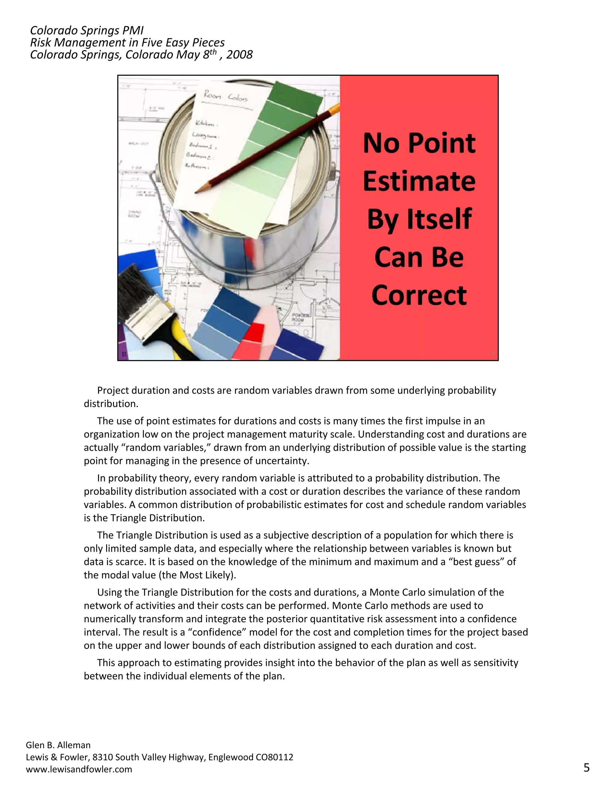 Colorado Springs PMI
Risk Management in Five Easy Pieces
Colorado Springs, Colorado May 8th , 2008




               Project duration and costs are random variables drawn from some underlying probability 
            distribution.
               The use of point estimates for durations and costs is many times the first impulse in an 
            organization low on the project management maturity scale. Understanding cost and durations are 
            actually “random variables,” drawn from an underlying distribution of possible value is the starting 
            point for managing in the presence of uncertainty.
                In probability theory, every random variable is attributed to a probability distribution. The 
            probability distribution associated with a cost or duration describes the variance of these random 
            probability distribution associated with a cost or duration describes the variance of these random
            variables. A common distribution of probabilistic estimates for cost and schedule random variables 
            is the Triangle Distribution. 
               The Triangle Distribution is used as a subjective description of a population for which there is 
            only limited sample data, and especially where the relationship between variables is known but 
            data is scarce. It is based on the knowledge of the minimum and maximum and a “best guess” of 
            the modal value (the Most Likely). 
               Using the Triangle Distribution for the costs and durations, a Monte Carlo simulation of the 
               Ui      h T i l Di ib i f h                     dd      i      M     C l i l i         f h
            network of activities and their costs can be performed. Monte Carlo methods are used to 
            numerically transform and integrate the posterior quantitative risk assessment into a confidence 
            interval. The result is a “confidence” model for the cost and completion times for the project based 
            on the upper and lower bounds of each distribution assigned to each duration and cost.
               This approach to estimating provides insight into the behavior of the plan as well as sensitivity 
            between the individual elements of the plan.




Glen B. Alleman
Lewis & Fowler, 8310 South Valley Highway, Englewood CO80112
www.lewisandfowler.com                                                                                              5
 
