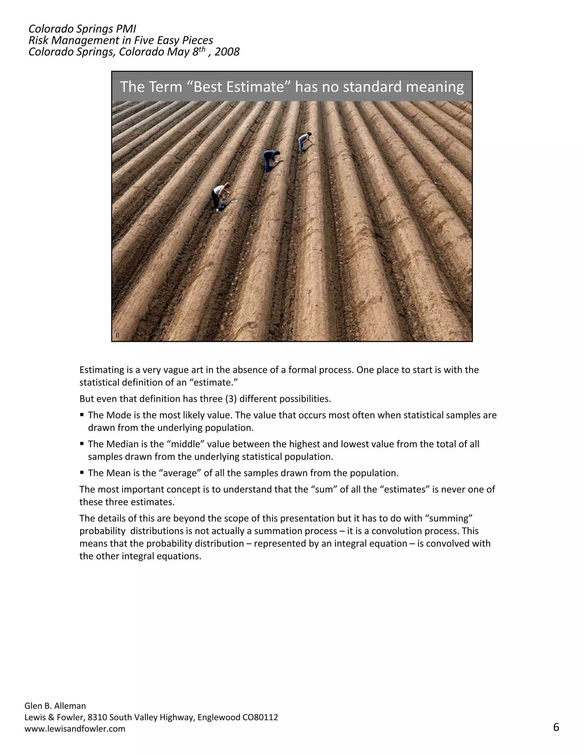 Colorado Springs PMI
Risk Management in Five Easy Pieces
Colorado Springs, Colorado May 8th , 2008




            Estimating is a very vague art in the absence of a formal process. One place to start is with the 
            statistical definition of an “estimate.” 
            But even that definition has three (3) different possibilities.
               The Mode is the most likely value. The value that occurs most often when statistical samples are 
               drawn from the underlying population.
               The Median is the “middle” value between the highest and lowest value from the total of all 
               samples drawn from the underlying statistical population.
               The Mean is the “average” of all the samples drawn from the population.
            The most important concept is to understand that the “sum” of all the “estimates” is never one of 
            these three estimates.
            The details of this are beyond the scope of this presentation but it has to do with “summing” 
            probability  distributions is not actually a summation process – it is a convolution process. This 
            means that the probability distribution – represented by an integral equation – is convolved with 
            the other integral equations.
            the other integral equations




Glen B. Alleman
Lewis & Fowler, 8310 South Valley Highway, Englewood CO80112
www.lewisandfowler.com                                                                                             6
 